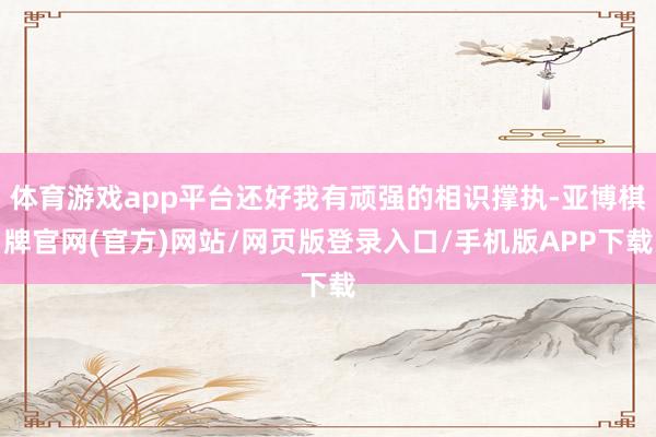 体育游戏app平台还好我有顽强的相识撑执-亚博棋牌官网(官方)网站/网页版登录入口/手机版APP下载