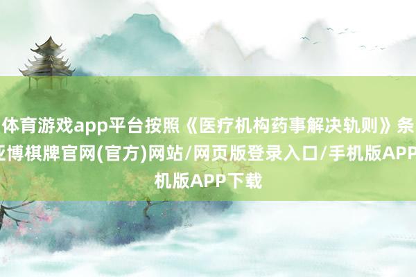 体育游戏app平台按照《医疗机构药事解决轨则》条件-亚博棋牌官网(官方)网站/网页版登录入口/手机版APP下载