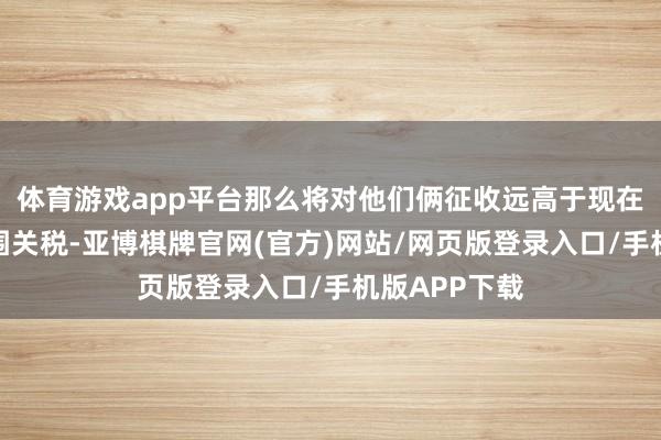 体育游戏app平台那么将对他们俩征收远高于现在算计的大范围关税-亚博棋牌官网(官方)网站/网页版登录入口/手机版APP下载