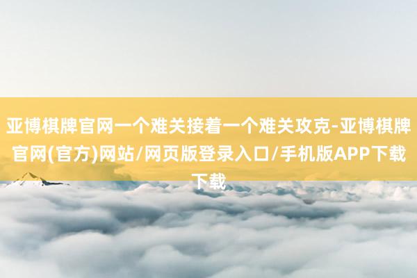 亚博棋牌官网一个难关接着一个难关攻克-亚博棋牌官网(官方)网站/网页版登录入口/手机版APP下载
