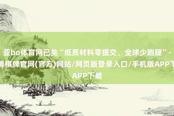 亚bo体育网已矣“纸质材料零提交、全球少跑腿”-亚博棋牌官网(官方)网站/网页版登录入口/手机版APP下载