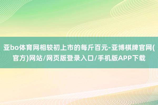 亚bo体育网相较初上市的每斤百元-亚博棋牌官网(官方)网站/网页版登录入口/手机版APP下载