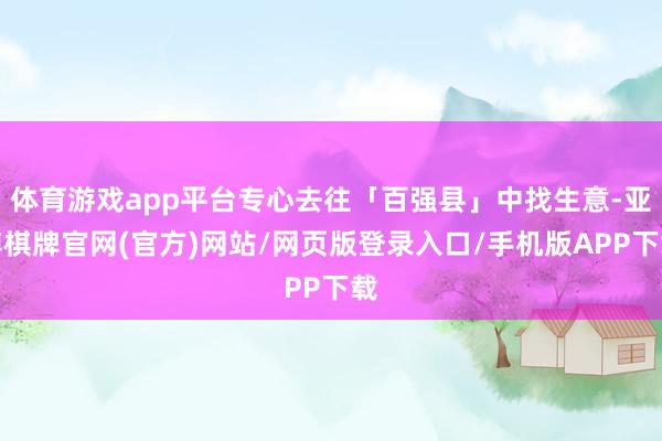 体育游戏app平台专心去往「百强县」中找生意-亚博棋牌官网(官方)网站/网页版登录入口/手机版APP下载