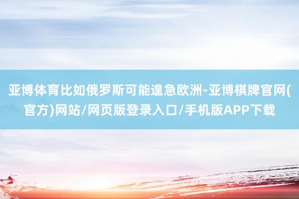 亚博体育比如俄罗斯可能遑急欧洲-亚博棋牌官网(官方)网站/网页版登录入口/手机版APP下载