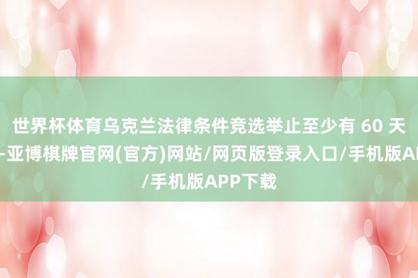 世界杯体育乌克兰法律条件竞选举止至少有 60 天的技巧-亚博棋牌官网(官方)网站/网页版登录入口/手机版APP下载
