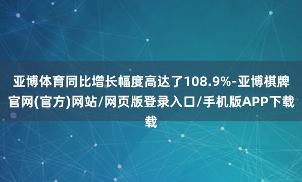 亚博体育同比增长幅度高达了108.9%-亚博棋牌官网(官方)网站/网页版登录入口/手机版APP下载
