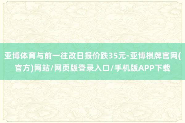 亚博体育与前一往改日报价跌35元-亚博棋牌官网(官方)网站/网页版登录入口/手机版APP下载