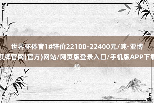 世界杯体育1#锌价22100-22400元/吨-亚博棋牌官网(官方)网站/网页版登录入口/手机版APP下载