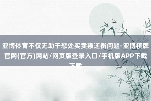 亚博体育不仅无助于惩处买卖叛逆衡问题-亚博棋牌官网(官方)网站/网页版登录入口/手机版APP下载
