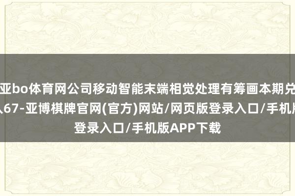 亚bo体育网公司移动智能末端相觉处理有筹画本期兑现贸易收入67-亚博棋牌官网(官方)网站/网页版登录入口/手机版APP下载