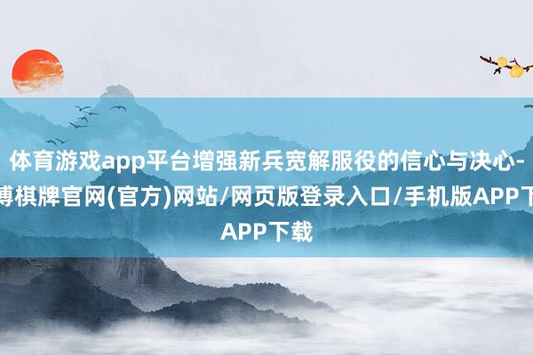 体育游戏app平台增强新兵宽解服役的信心与决心-亚博棋牌官网(官方)网站/网页版登录入口/手机版APP下载