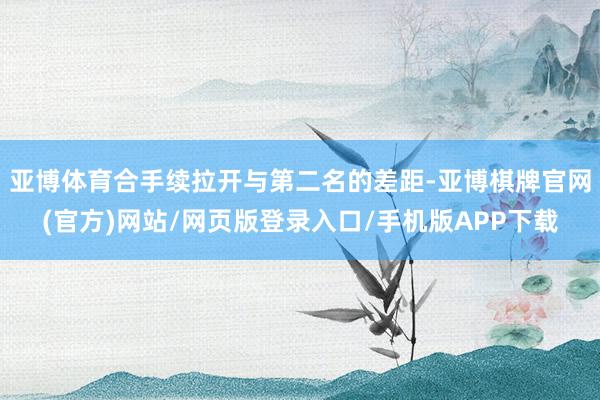 亚博体育合手续拉开与第二名的差距-亚博棋牌官网(官方)网站/网页版登录入口/手机版APP下载