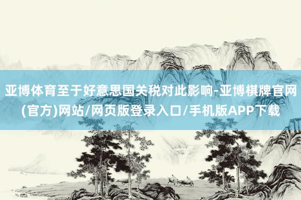 亚博体育至于好意思国关税对此影响-亚博棋牌官网(官方)网站/网页版登录入口/手机版APP下载