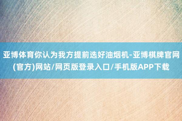亚博体育你认为我方提前选好油烟机-亚博棋牌官网(官方)网站/网页版登录入口/手机版APP下载