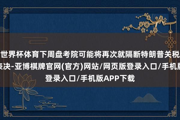 世界杯体育下周盘考院可能将再次就隔断特朗普关税进行投票表决-亚博棋牌官网(官方)网站/网页版登录入口/手机版APP下载