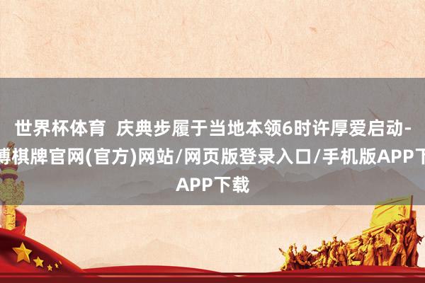 世界杯体育  庆典步履于当地本领6时许厚爱启动-亚博棋牌官网(官方)网站/网页版登录入口/手机版APP下载