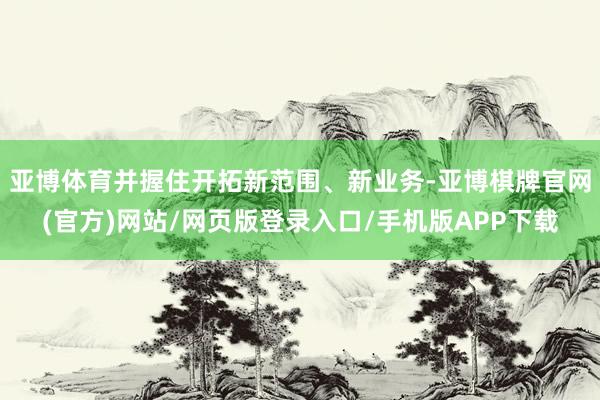 亚博体育并握住开拓新范围、新业务-亚博棋牌官网(官方)网站/网页版登录入口/手机版APP下载