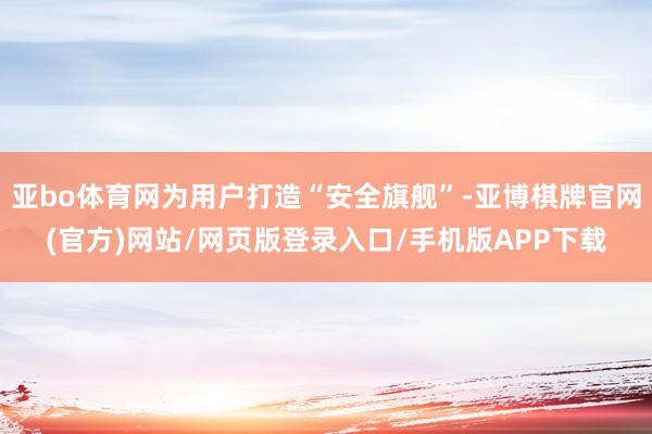 亚bo体育网为用户打造“安全旗舰”-亚博棋牌官网(官方)网站/网页版登录入口/手机版APP下载