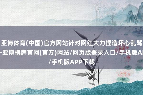 亚博体育(中国)官方网站针对网红大力捏造坏心乱骂胖东来-亚博棋牌官网(官方)网站/网页版登录入口/手机版APP下载