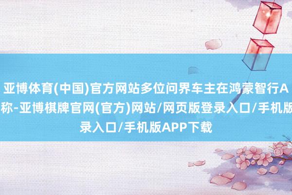 亚博体育(中国)官方网站多位问界车主在鸿蒙智行App上响应称-亚博棋牌官网(官方)网站/网页版登录入口/手机版APP下载