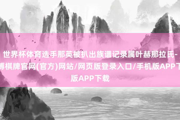 世界杯体育选手那英被扒出族谱记录属叶赫那拉氏-亚博棋牌官网(官方)网站/网页版登录入口/手机版APP下载