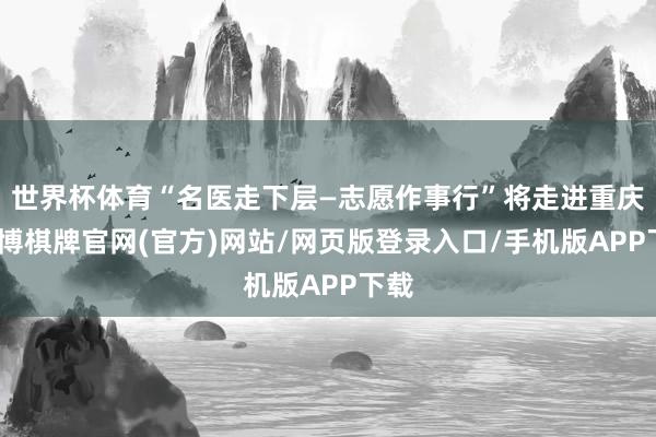 世界杯体育“名医走下层—志愿作事行”将走进重庆-亚博棋牌官网(官方)网站/网页版登录入口/手机版APP下载