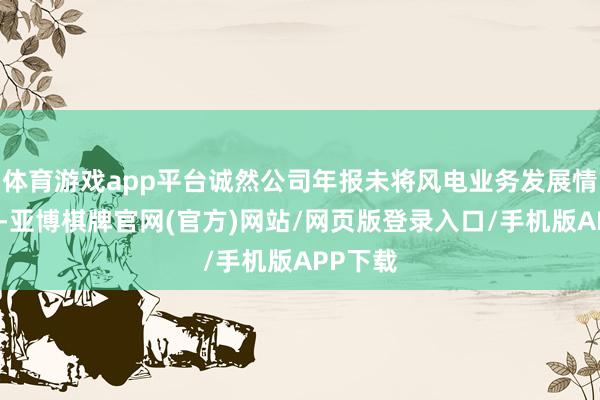 体育游戏app平台诚然公司年报未将风电业务发展情况列入-亚博棋牌官网(官方)网站/网页版登录入口/手机版APP下载
