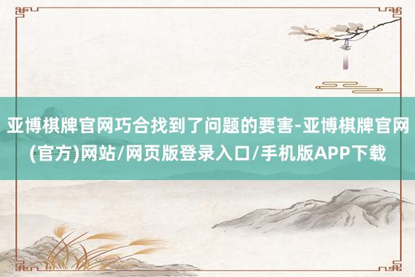亚博棋牌官网巧合找到了问题的要害-亚博棋牌官网(官方)网站/网页版登录入口/手机版APP下载