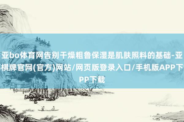 亚bo体育网告别干燥粗鲁保湿是肌肤照料的基础-亚博棋牌官网(官方)网站/网页版登录入口/手机版APP下载