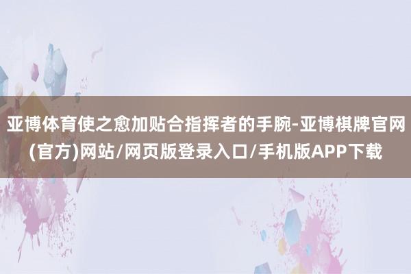 亚博体育使之愈加贴合指挥者的手腕-亚博棋牌官网(官方)网站/网页版登录入口/手机版APP下载