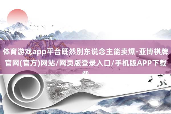 体育游戏app平台既然别东说念主能卖爆-亚博棋牌官网(官方)网站/网页版登录入口/手机版APP下载