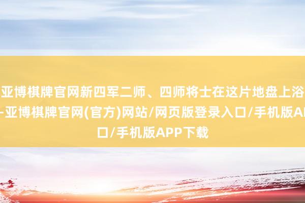 亚博棋牌官网新四军二师、四师将士在这片地盘上浴血奋战-亚博棋牌官网(官方)网站/网页版登录入口/手机版APP下载