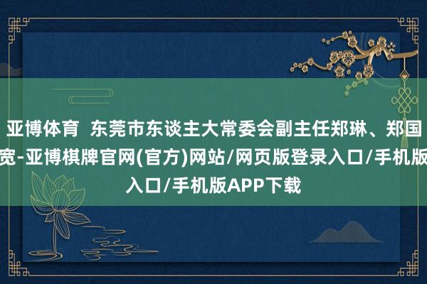 亚博体育  东莞市东谈主大常委会副主任郑琳、郑国洪、王业宽-亚博棋牌官网(官方)网站/网页版登录入口/手机版APP下载