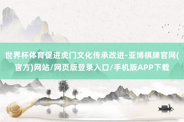 世界杯体育促进虎门文化传承改进-亚博棋牌官网(官方)网站/网页版登录入口/手机版APP下载