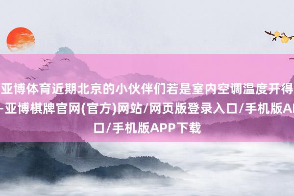 亚博体育近期北京的小伙伴们若是室内空调温度开得低一些-亚博棋牌官网(官方)网站/网页版登录入口/手机版APP下载