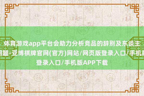 体育游戏app平台会助力分析竞品的辞别及东谈主群的喜好问题-亚博棋牌官网(官方)网站/网页版登录入口/手机版APP下载