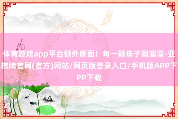 体育游戏app平台额外颜面！每一颗珠子圆溜溜-亚博棋牌官网(官方)网站/网页版登录入口/手机版APP下载