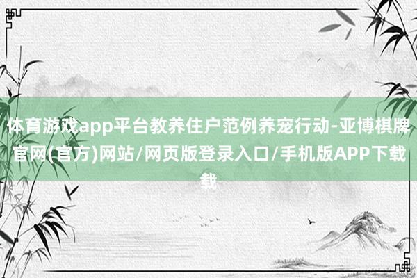 体育游戏app平台教养住户范例养宠行动-亚博棋牌官网(官方)网站/网页版登录入口/手机版APP下载