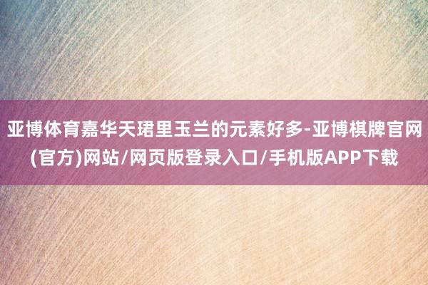 亚博体育嘉华天珺里玉兰的元素好多-亚博棋牌官网(官方)网站/网页版登录入口/手机版APP下载