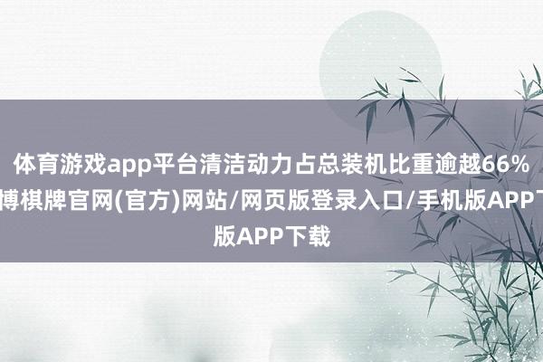 体育游戏app平台清洁动力占总装机比重逾越66%-亚博棋牌官网(官方)网站/网页版登录入口/手机版APP下载