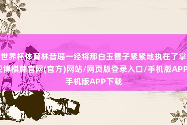 世界杯体育林昔瑶一经将那白玉簪子紧紧地执在了掌中-亚博棋牌官网(官方)网站/网页版登录入口/手机版APP下载