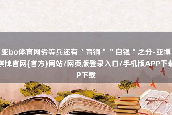 亚bo体育网劣等兵还有＂青铜＂＂白银＂之分-亚博棋牌官网(官方)网站/网页版登录入口/手机版APP下载