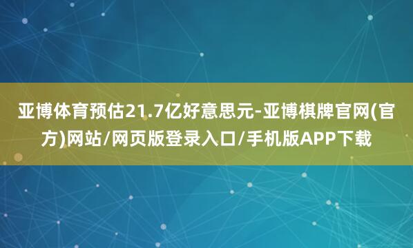 亚博体育预估21.7亿好意思元-亚博棋牌官网(官方)网站/网页版登录入口/手机版APP下载