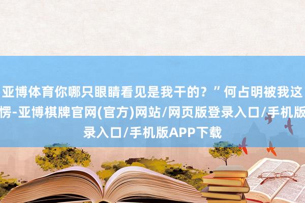 亚博体育你哪只眼睛看见是我干的？”何占明被我这话噎得一愣-亚博棋牌官网(官方)网站/网页版登录入口/手机版APP下载