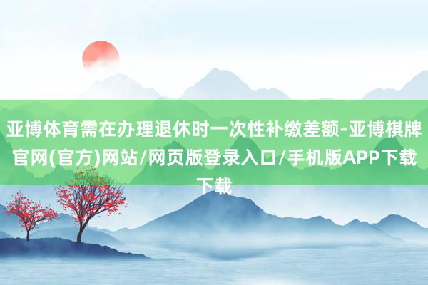 亚博体育需在办理退休时一次性补缴差额-亚博棋牌官网(官方)网站/网页版登录入口/手机版APP下载