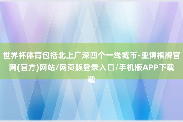 世界杯体育包括北上广深四个一线城市-亚博棋牌官网(官方)网站/网页版登录入口/手机版APP下载