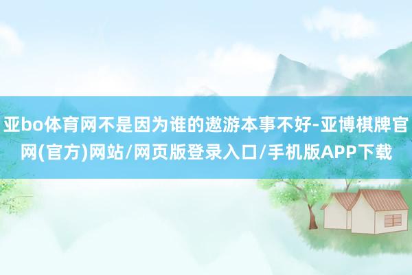 亚bo体育网不是因为谁的遨游本事不好-亚博棋牌官网(官方)网站/网页版登录入口/手机版APP下载