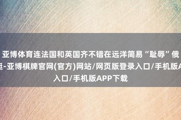 亚博体育连法国和英国齐不错在远洋简易“耻辱”俄舟师舰艇-亚博棋牌官网(官方)网站/网页版登录入口/手机版APP下载