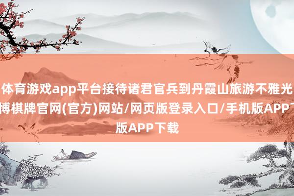 体育游戏app平台接待诸君官兵到丹霞山旅游不雅光-亚博棋牌官网(官方)网站/网页版登录入口/手机版APP下载