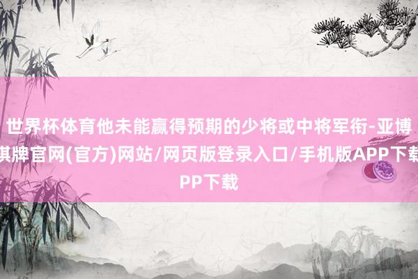 世界杯体育他未能赢得预期的少将或中将军衔-亚博棋牌官网(官方)网站/网页版登录入口/手机版APP下载